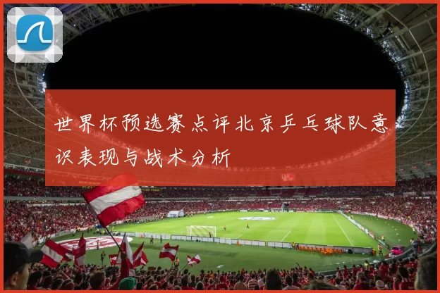 世界杯预选赛点评北京乒乓球队意识表现与战术分析