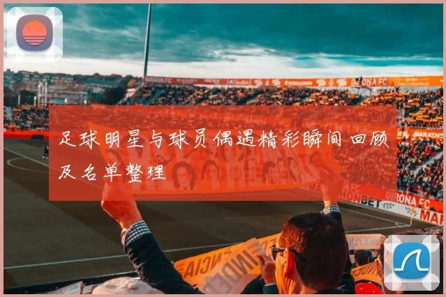 足球明星与球员偶遇精彩瞬间回顾及名单整理