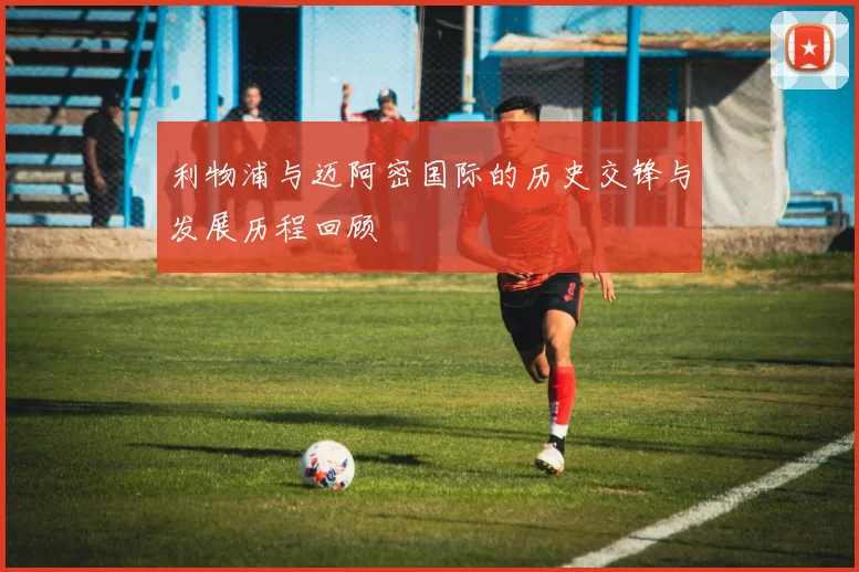 利物浦与迈阿密国际的历史交锋与发展历程回顾