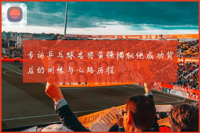 专访乒乓球名将黄强揭秘他成功背后的训练与心路历程