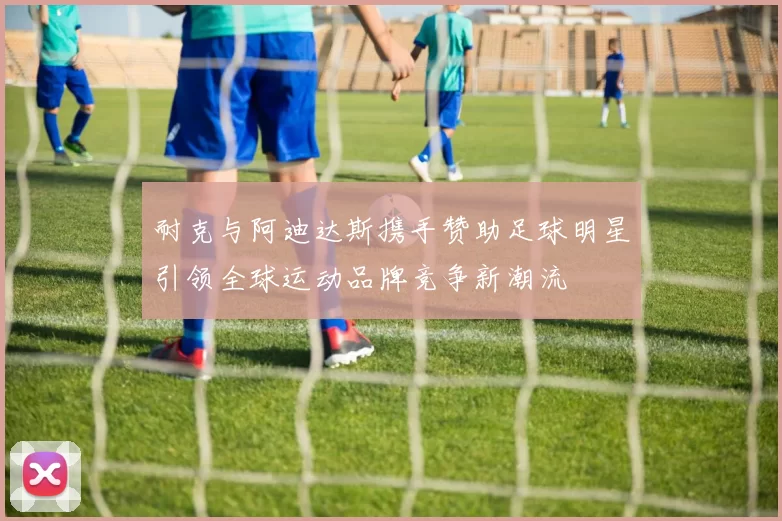 耐克与阿迪达斯携手赞助足球明星引领全球运动品牌竞争新潮流