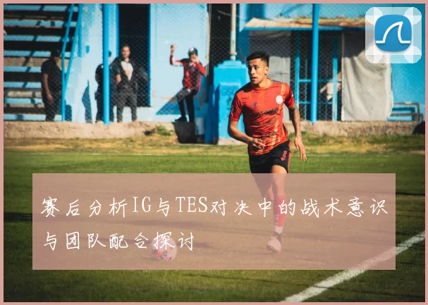 赛后分析IG与TES对决中的战术意识与团队配合探讨