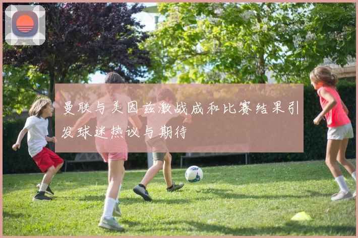 曼联与美因兹激战成和比赛结果引发球迷热议与期待