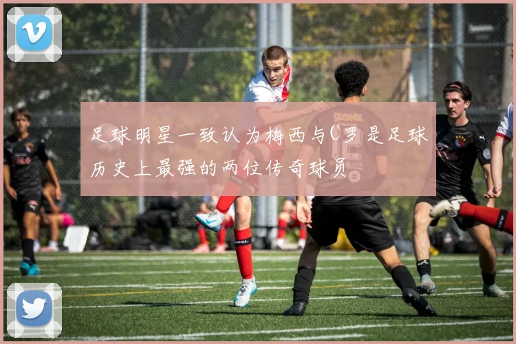 足球明星一致认为梅西与C罗是足球历史上最强的两位传奇球员