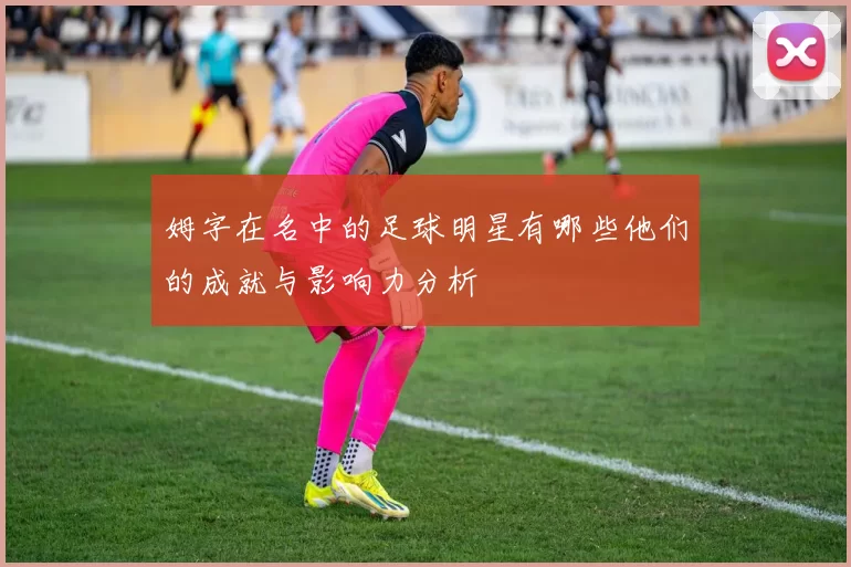姆字在名中的足球明星有哪些他们的成就与影响力分析