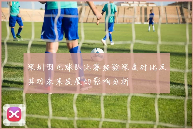 深圳羽毛球队比赛经验深度对比及其对未来发展的影响分析