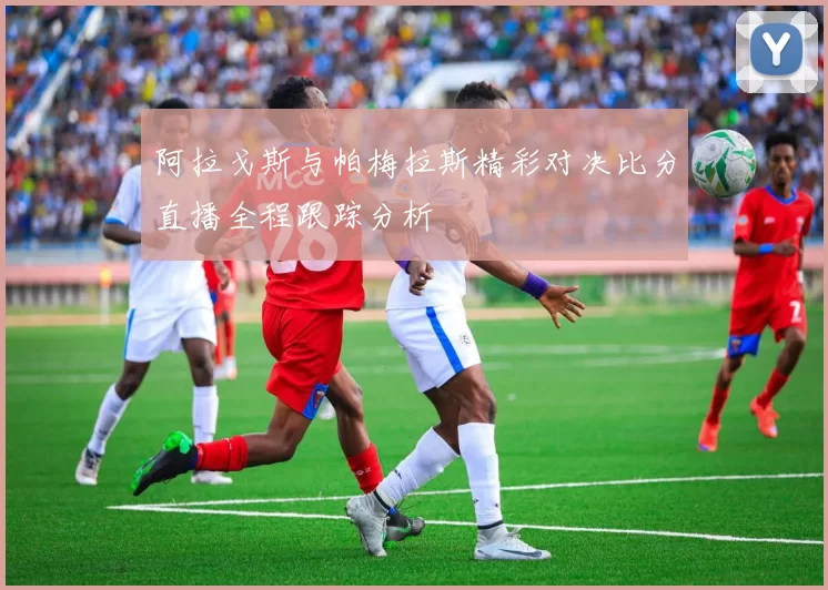 阿拉戈斯与帕梅拉斯精彩对决比分直播全程跟踪分析