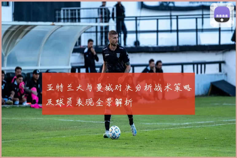 亚特兰大与曼城对决分析战术策略及球员表现全景解析
