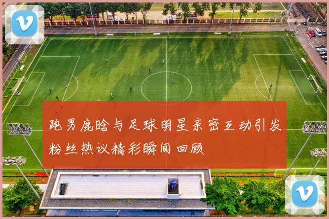 跑男鹿晗与足球明星亲密互动引发粉丝热议精彩瞬间回顾
