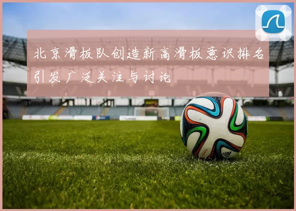 北京滑板队创造新高滑板意识排名引发广泛关注与讨论