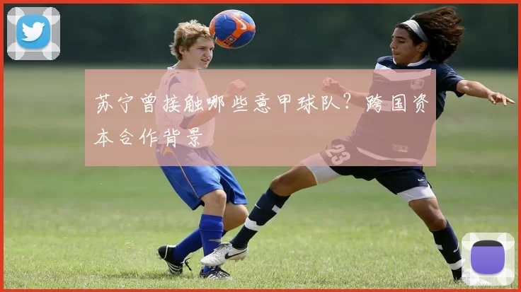 苏宁曾接触哪些意甲球队？跨国资本合作背景