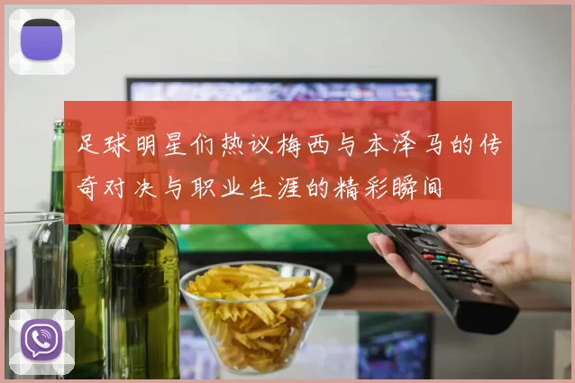 足球明星们热议梅西与本泽马的传奇对决与职业生涯的精彩瞬间