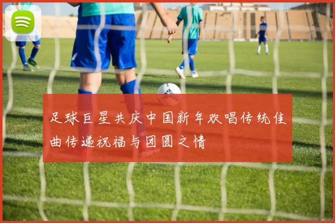足球巨星共庆中国新年欢唱传统佳曲传递祝福与团圆之情