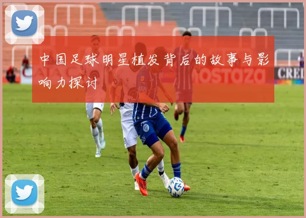 中国足球明星植发背后的故事与影响力探讨