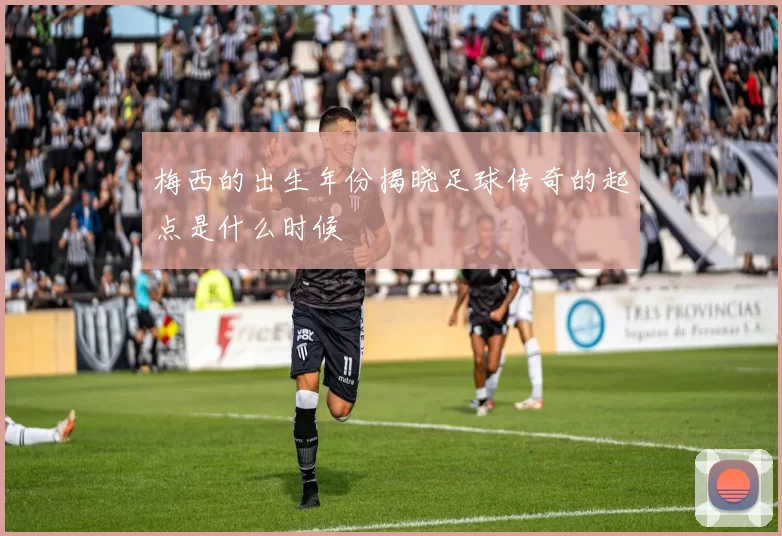 梅西的出生年份揭晓足球传奇的起点是什么时候