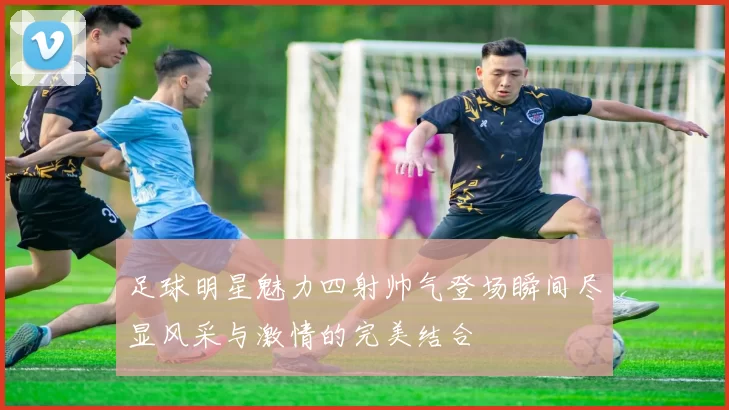 足球明星魅力四射帅气登场瞬间尽显风采与激情的完美结合