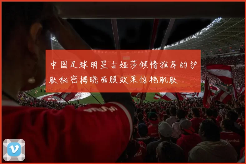 中国足球明星古娅莎倾情推荐的护肤秘密揭晓面膜效果惊艳肌肤