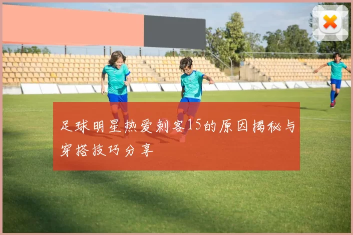 足球明星热爱刺客15的原因揭秘与穿搭技巧分享