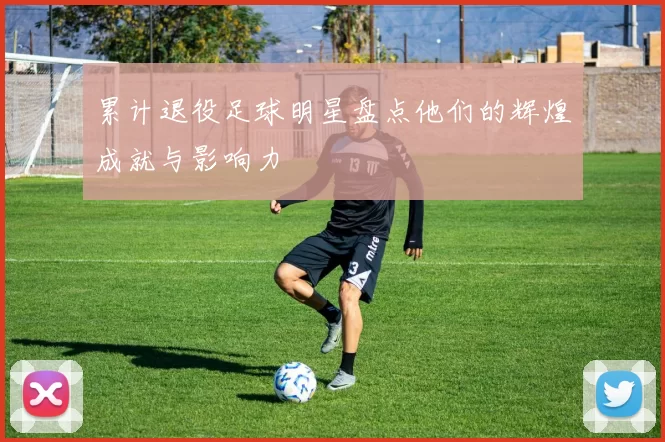 累计退役足球明星盘点他们的辉煌成就与影响力