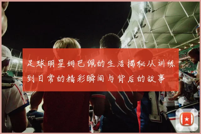 足球明星姆巴佩的生活揭秘从训练到日常的精彩瞬间与背后的故事