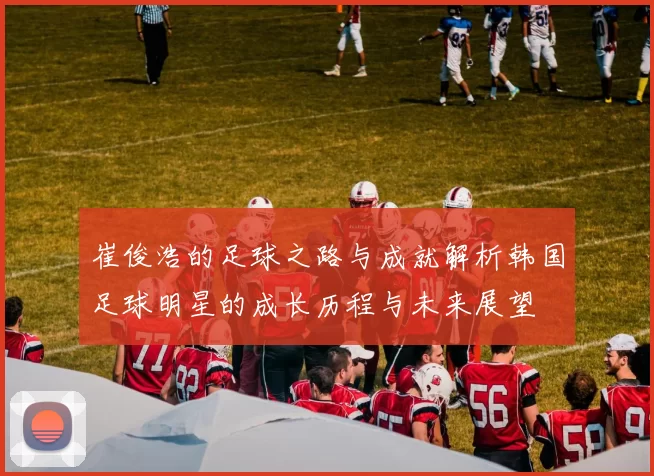 崔俊浩的足球之路与成就解析韩国足球明星的成长历程与未来展望