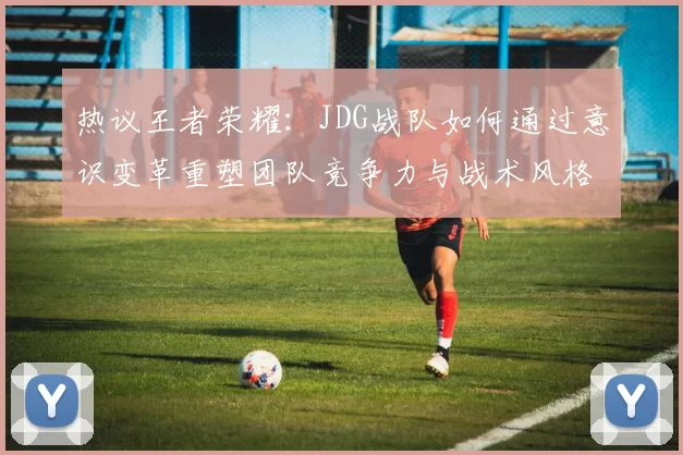 热议王者荣耀：JDG战队如何通过意识变革重塑团队竞争力与战术风格
