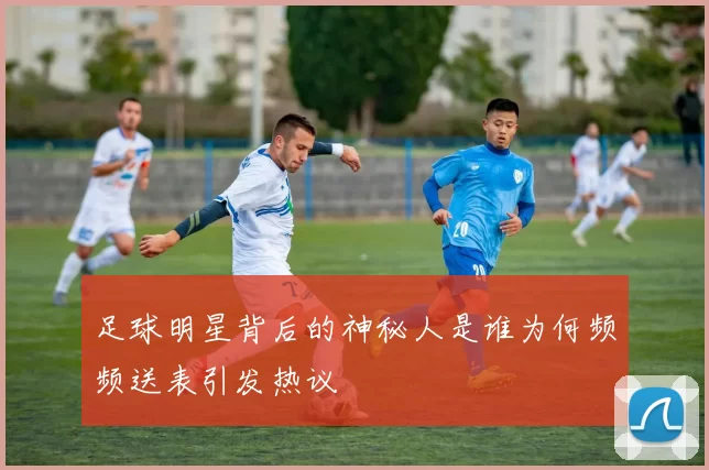 足球明星背后的神秘人是谁为何频频送表引发热议