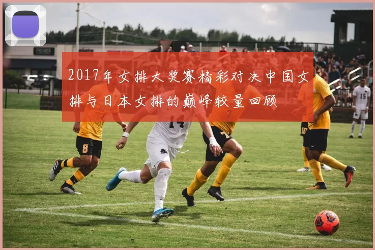 2017年女排大奖赛精彩对决中国女排与日本女排的巅峰较量回顾