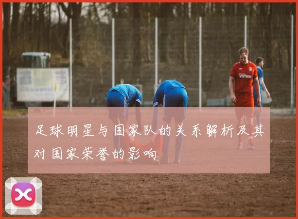 足球明星与国家队的关系解析及其对国家荣誉的影响
