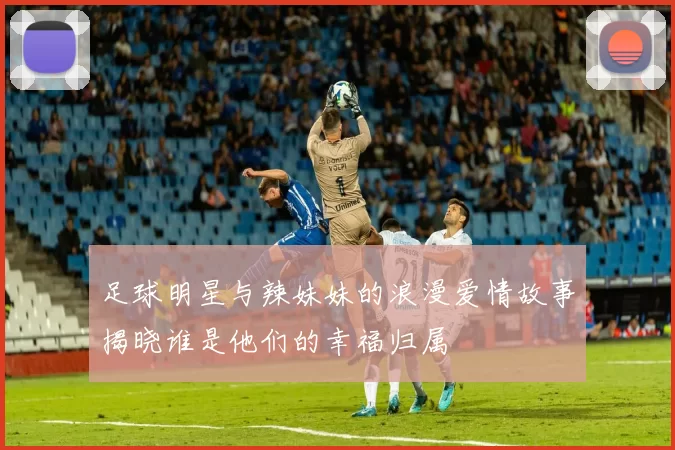 足球明星与辣妹妹的浪漫爱情故事揭晓谁是他们的幸福归属