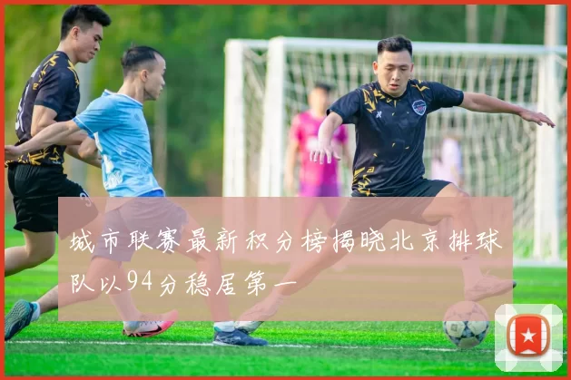 城市联赛最新积分榜揭晓北京排球队以94分稳居第一