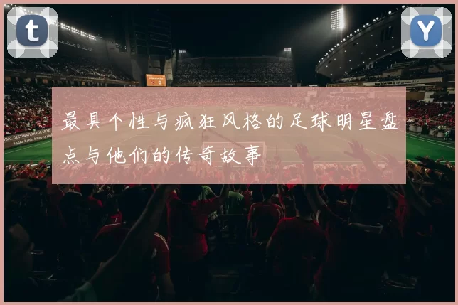 最具个性与疯狂风格的足球明星盘点与他们的传奇故事