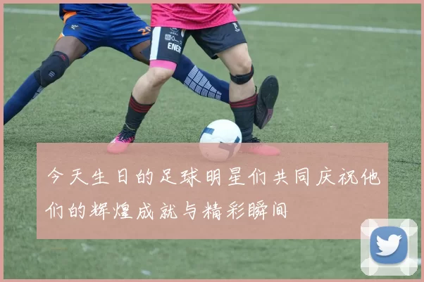 今天生日的足球明星们共同庆祝他们的辉煌成就与精彩瞬间