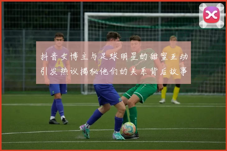 抖音女博主与足球明星的甜蜜互动引发热议揭秘他们的关系背后故事
