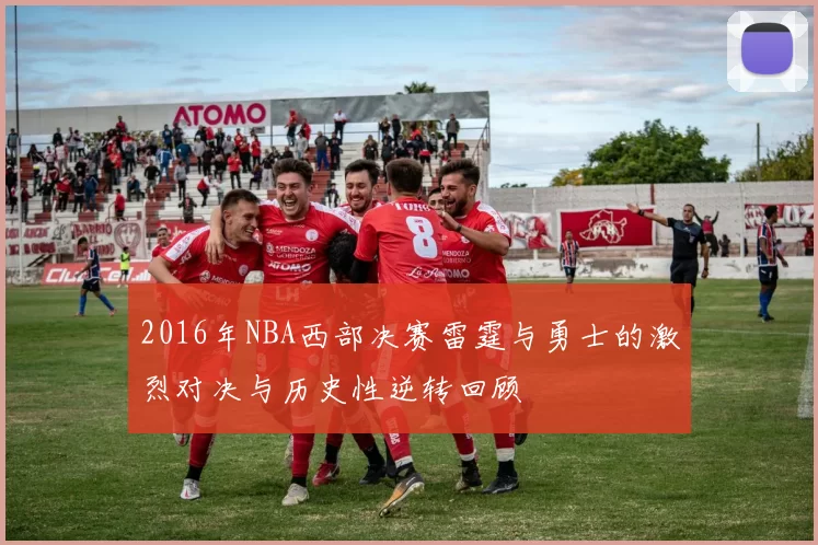 2016年NBA西部决赛雷霆与勇士的激烈对决与历史性逆转回顾