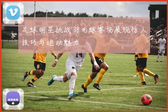 足球明星挑战羽毛球赛场展现惊人技巧与运动魅力