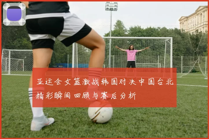 亚运会女篮激战韩国对决中国台北精彩瞬间回顾与赛后分析