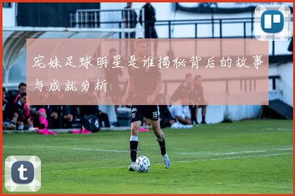 宠妹足球明星是谁揭秘背后的故事与成就分析
