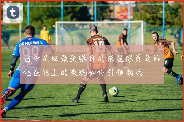 当今足坛最受瞩目的明星球员是谁他在场上的表现如何引领潮流