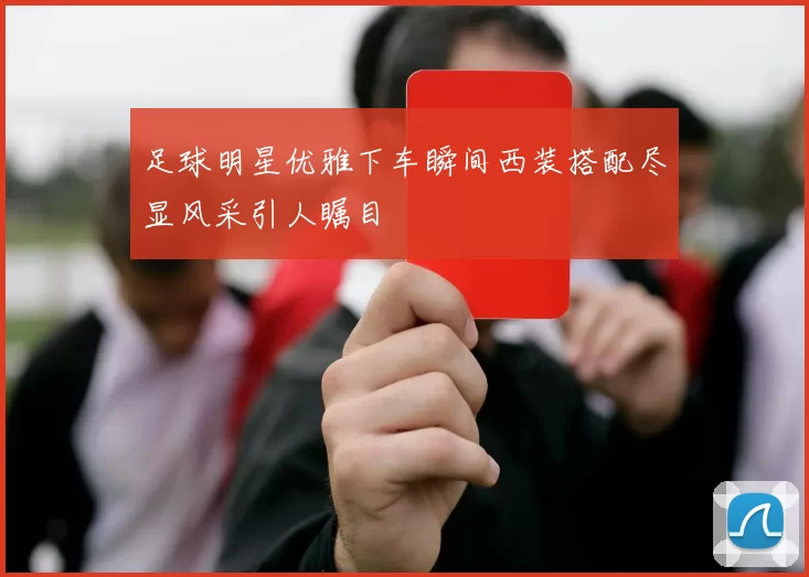 足球明星优雅下车瞬间西装搭配尽显风采引人瞩目