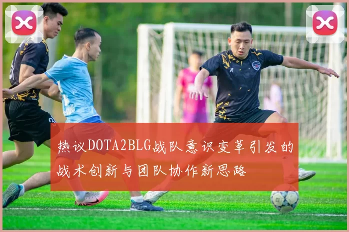 热议DOTA2BLG战队意识变革引发的战术创新与团队协作新思路