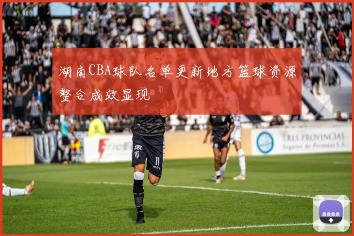 湖南CBA球队名单更新地方篮球资源整合成效显现