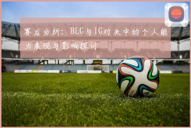 赛后分析：BLG与IG对决中的个人能力表现与影响探讨
