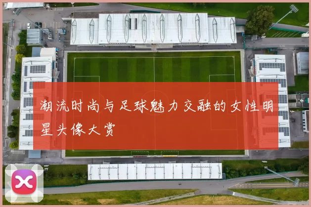 潮流时尚与足球魅力交融的女性明星头像大赏