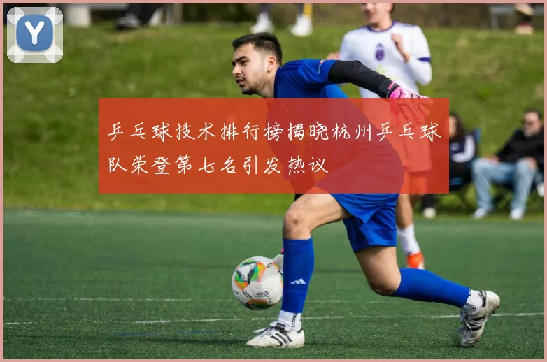 乒乓球技术排行榜揭晓杭州乒乓球队荣登第七名引发热议