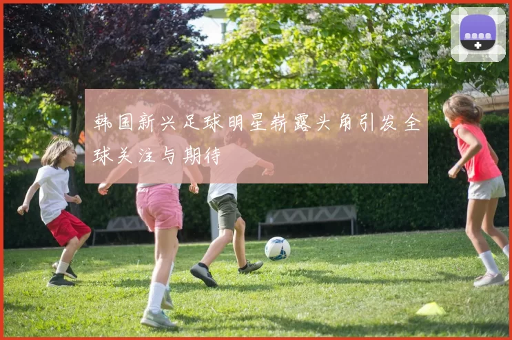韩国新兴足球明星崭露头角引发全球关注与期待