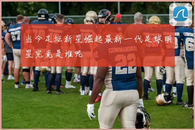 当今足坛新星崛起最新一代足球明星究竟是谁呢