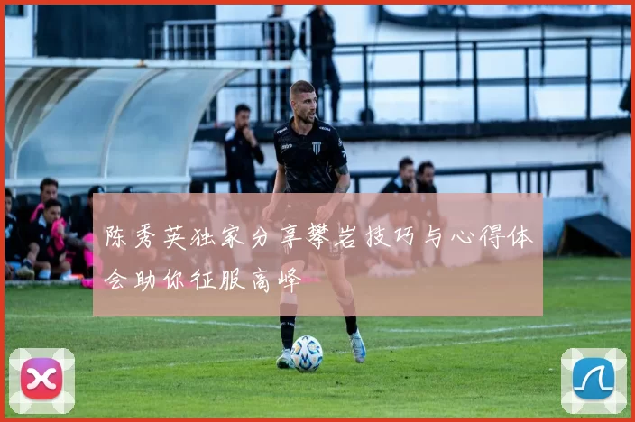 陈秀英独家分享攀岩技巧与心得体会助你征服高峰