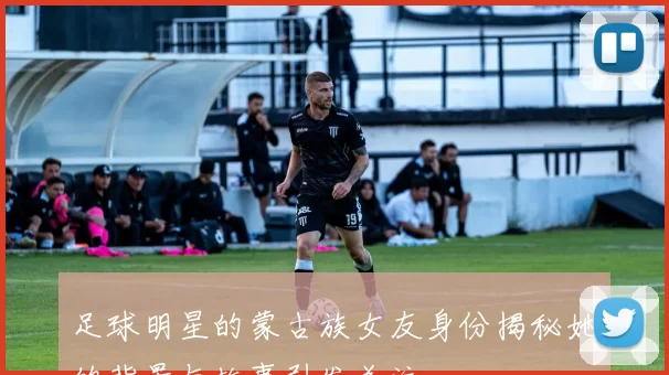 足球明星的蒙古族女友身份揭秘她的背景与故事引发关注
