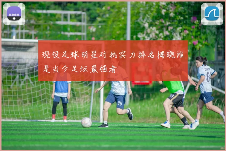 现役足球明星对抗实力排名揭晓谁是当今足坛最强者